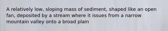 A relatively low, sloping mass of sediment, shaped like an open fan, deposited by a stream where it issues from a narrow mountain valley onto a broad plain