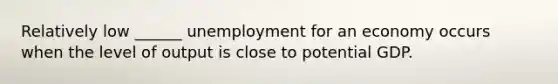 Relatively low ______ unemployment for an economy occurs when the level of output is close to potential GDP.