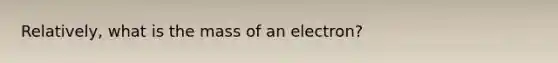 Relatively, what is the mass of an electron?