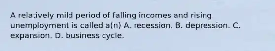 A relatively mild period of falling incomes and rising unemployment is called a(n) A. recession. B. depression. C. expansion. D. business cycle.