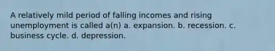 A relatively mild period of falling incomes and rising unemployment is called a(n) a. expansion. b. recession. c. business cycle. d. depression.