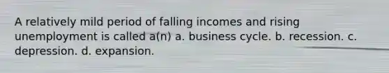 A relatively mild period of falling incomes and rising unemployment is called a(n) a. business cycle. b. recession. c. depression. d. expansion.