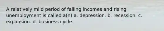 A relatively mild period of falling incomes and rising unemployment is called a(n) a. depression. b. recession. c. expansion. d. business cycle.