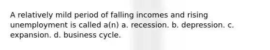 A relatively mild period of falling incomes and rising unemployment is called a(n) a. recession. b. depression. c. expansion. d. business cycle.