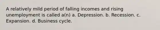 A relatively mild period of falling incomes and rising unemployment is called a(n) a. Depression. b. Recession. c. Expansion. d. Business cycle.