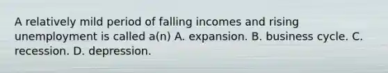 A relatively mild period of falling incomes and rising unemployment is called a(n) A. expansion. B. business cycle. C. recession. D. depression.