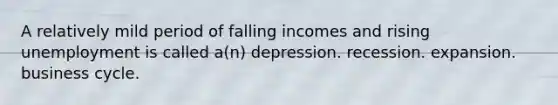 A relatively mild period of falling incomes and rising unemployment is called a(n) depression. recession. expansion. business cycle.