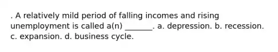 . A relatively mild period of falling incomes and rising unemployment is called a(n) _______. a. depression. b. recession. c. expansion. d. business cycle.