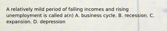 A relatively mild period of falling incomes and rising unemployment is called a(n) A. business cycle. B. recession. C. expansion. D. depression