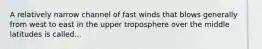 A relatively narrow channel of fast winds that blows generally from west to east in the upper troposphere over the middle latitudes is called...