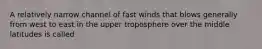 A relatively narrow channel of fast winds that blows generally from west to east in the upper troposphere over the middle latitudes is called