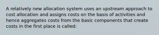 A relatively new allocation system uses an upstream approach to cost allocation and assigns costs on the basis of activities and hence aggregates costs from the basic components that create costs in the first place is called: