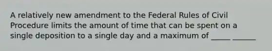 A relatively new amendment to the Federal Rules of Civil Procedure limits the amount of time that can be spent on a single deposition to a single day and a maximum of _____ ______