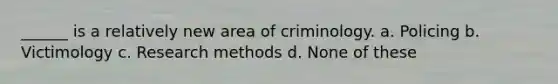 ______ is a relatively new area of criminology. a. Policing b. Victimology c. Research methods d. None of these