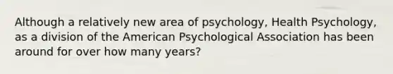 Although a relatively new area of psychology, Health Psychology, as a division of the American Psychological Association has been around for over how many years?