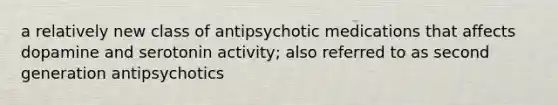 a relatively new class of antipsychotic medications that affects dopamine and serotonin activity; also referred to as second generation antipsychotics