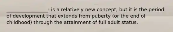 _________________: is a relatively new concept, but it is the period of development that extends from puberty (or the end of childhood) through the attainment of full adult status.