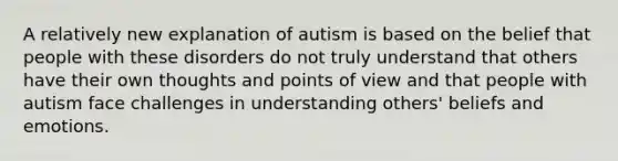 A relatively new explanation of autism is based on the belief that people with these disorders do not truly understand that others have their own thoughts and points of view and that people with autism face challenges in understanding others' beliefs and emotions.