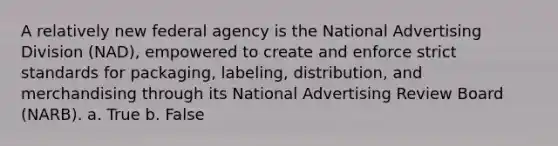 A relatively new federal agency is the National Advertising Division (NAD), empowered to create and enforce strict standards for packaging, labeling, distribution, and merchandising through its National Advertising Review Board (NARB). a. True b. False