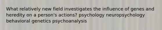 What relatively new field investigates the influence of genes and heredity on a person's actions? psychology neuropsychology behavioral genetics psychoanalysis