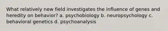 What relatively new field investigates the influence of genes and heredity on behavior? a. psychobiology b. neuropsychology c. behavioral genetics d. psychoanalysis