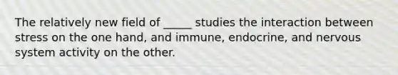 The relatively new field of _____ studies the interaction between stress on the one hand, and immune, endocrine, and nervous system activity on the other.