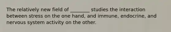 The relatively new field of ________ studies the interaction between stress on the one hand, and immune, endocrine, and nervous system activity on the other.