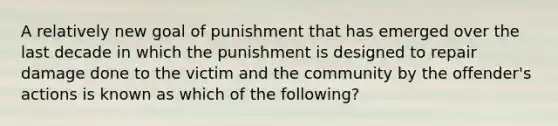 A relatively new goal of punishment that has emerged over the last decade in which the punishment is designed to repair damage done to the victim and the community by the offender's actions is known as which of the following?