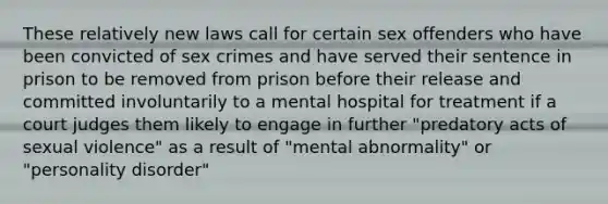 These relatively new laws call for certain sex offenders who have been convicted of sex crimes and have served their sentence in prison to be removed from prison before their release and committed involuntarily to a mental hospital for treatment if a court judges them likely to engage in further "predatory acts of sexual violence" as a result of "mental abnormality" or "personality disorder"