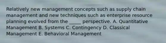 Relatively new management concepts such as supply chain management and new techniques such as enterprise resource planning evolved from the _____ perspective. A. Quantitative Management B. Systems C. Contingency D. Classical Management E. Behavioral Management