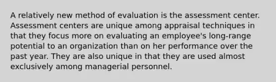 A relatively new method of evaluation is the assessment center. Assessment centers are unique among appraisal techniques in that they focus more on evaluating an employee's long-range potential to an organization than on her performance over the past year. They are also unique in that they are used almost exclusively among managerial personnel.