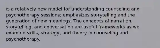 is a relatively new model for understanding counseling and psychotherapy sessions; emphasizes storytelling and the generation of new meanings. The concepts of narration, storytelling, and conversation are useful frameworks as we examine skills, strategy, and theory in counseling and psychotherapy.