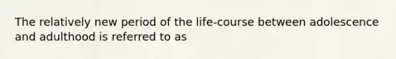 The relatively new period of the life-course between adolescence and adulthood is referred to as