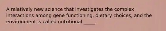 A relatively new science that investigates the complex interactions among gene functioning, dietary choices, and the environment is called nutritional _____.