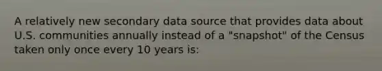 A relatively new secondary data source that provides data about U.S. communities annually instead of a "snapshot" of the Census taken only once every 10 years is: