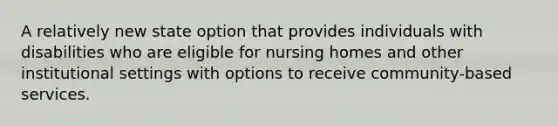 A relatively new state option that provides individuals with disabilities who are eligible for nursing homes and other institutional settings with options to receive community-based services.