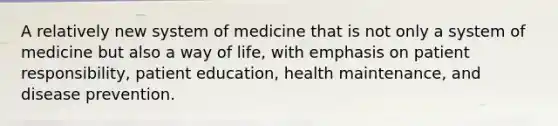 A relatively new system of medicine that is not only a system of medicine but also a way of life, with emphasis on patient responsibility, patient education, health maintenance, and disease prevention.