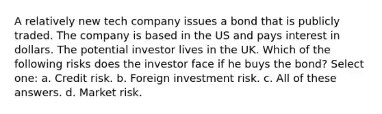 A relatively new tech company issues a bond that is publicly traded. The company is based in the US and pays interest in dollars. The potential investor lives in the UK. Which of the following risks does the investor face if he buys the bond? Select one: a. Credit risk. b. Foreign investment risk. c. All of these answers. d. Market risk.