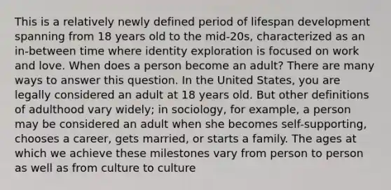 This is a relatively newly defined period of lifespan development spanning from 18 years old to the mid-20s, characterized as an in-between time where identity exploration is focused on work and love. When does a person become an adult? There are many ways to answer this question. In the United States, you are legally considered an adult at 18 years old. But other definitions of adulthood vary widely; in sociology, for example, a person may be considered an adult when she becomes self-supporting, chooses a career, gets married, or starts a family. The ages at which we achieve these milestones vary from person to person as well as from culture to culture