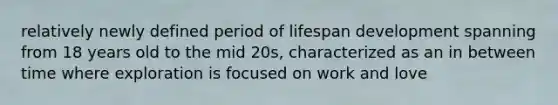 relatively newly defined period of lifespan development spanning from 18 years old to the mid 20s, characterized as an in between time where exploration is focused on work and love