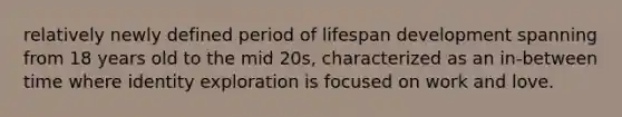 relatively newly defined period of lifespan development spanning from 18 years old to the mid 20s, characterized as an in-between time where identity exploration is focused on work and love.