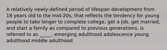 A relatively newly-defined period of lifespan development from 18 years old to the mid-20s, that reflects the tendency for young people to take longer to complete college, get a job, get married, and start a family as compared to previous generations, is referred to as _____. emerging adulthood adolescence young adulthood middle adulthood