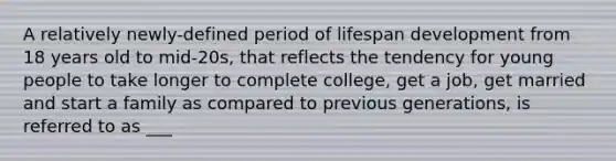 A relatively newly-defined period of lifespan development from 18 years old to mid-20s, that reflects the tendency for young people to take longer to complete college, get a job, get married and start a family as compared to previous generations, is referred to as ___