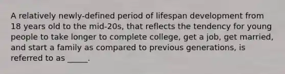 A relatively newly-defined period of lifespan development from 18 years old to the mid-20s, that reflects the tendency for young people to take longer to complete college, get a job, get married, and start a family as compared to previous generations, is referred to as _____.