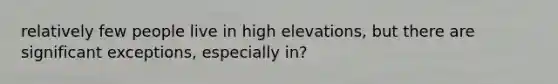 relatively few people live in high elevations, but there are significant exceptions, especially in?