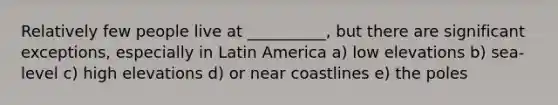 Relatively few people live at __________, but there are significant exceptions, especially in Latin America a) low elevations b) sea-level c) high elevations d) or near coastlines e) the poles