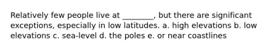 Relatively few people live at ________, but there are significant exceptions, especially in low latitudes. a. high elevations b. low elevations c. sea-level d. the poles e. or near coastlines