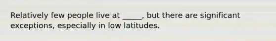 Relatively few people live at _____, but there are significant exceptions, especially in low latitudes.