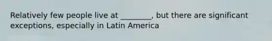 Relatively few people live at ________, but there are significant exceptions, especially in Latin America