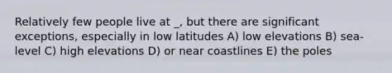 Relatively few people live at _, but there are significant exceptions, especially in low latitudes A) low elevations B) sea-level C) high elevations D) or near coastlines E) the poles